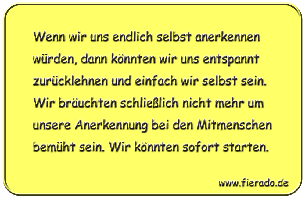 Blechschild 002: Wenn wir uns endlich selbst anerkennen würden, dann könnten wir uns entspannt zurücklehnen und
          einfach wir selbst sein. Wir bräuchten schließlich nicht mehr um unsere Anerkennung bei den Mitmenschen bemüht sein.
          Wir könnten sofort starten.