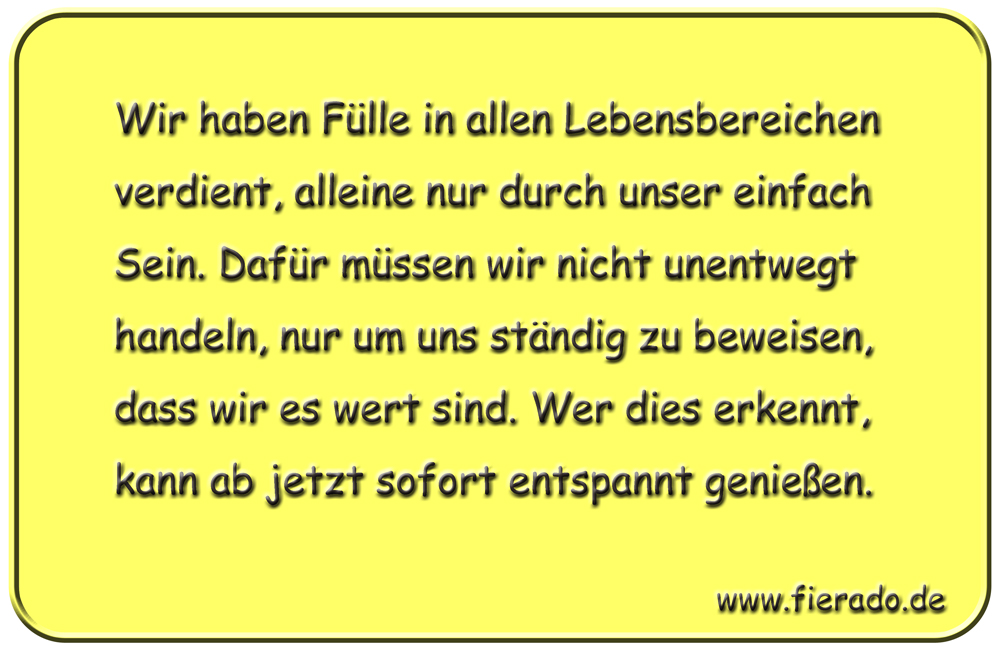 Blechschild 007: Wir haben Fülle in allen Lebensbereichen verdient, alleine nur durch unser einfach Sein.
          Dafür müssen wir nicht unentwegt handeln, nur um uns ständig zu beweisen, dass wir es wert sind. Wer dies
          erkennt, kann ab jetzt sofort entspannt genießen.