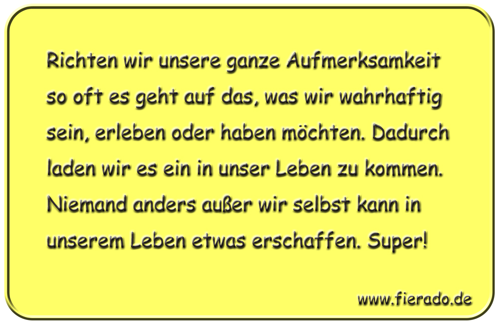 Blechschild 009: Richten wir unsere ganze Aufmerksamkeit so oft es geht auf das, was wir wahrhaftig sein,
          erleben oder haben möchten. Dadurch laden wir es ein in unser Leben zu kommen. Niemand anders außer wir selbst
          kann in unserem Leben etwas erschaffen. Super!