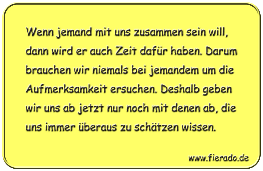Blechschild 010: Wenn jemand mit uns zusammen sein will, dann wird er auch Zeit dafür haben. Darum brauchen
          wir niemals bei jemandem um die Aufmerksamkeit ersuchen. Deshalb geben wir uns ab jetzt nur noch mit denen ab,
          die uns immer überaus zu schätzen wissen