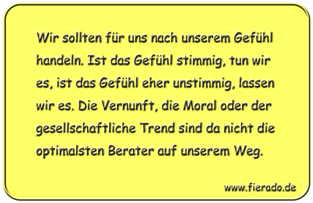 Blechschild 012: Wir sollten für uns nach unserem Gefühl handeln. Ist das Gefühl stimmig, tun wir es, ist das
          Gefühl eher unstimmig, lassen wir es. Die Vernunft, die Moral oder der gesellschaftliche Trend sind da nicht die
          optimalsten Berater auf unserem Weg.