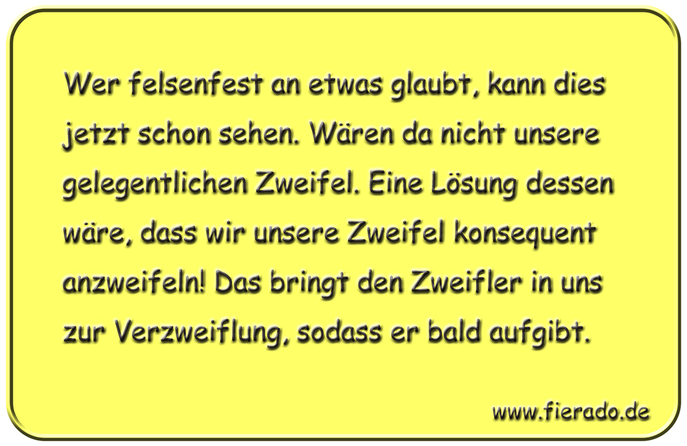 Blechschild 013: Wer felsenfest an etwas glaubt, kann dies jetzt schon sehen. Wären da nicht unsere gelegentlichen
          Zweifel. Eine Lösung dessen wäre, dass wir unsere Zweifel konsequent anzweifeln! Das bringt den Zweifler in uns zur
          Verzweiflung, sodass er bald aufgibt.