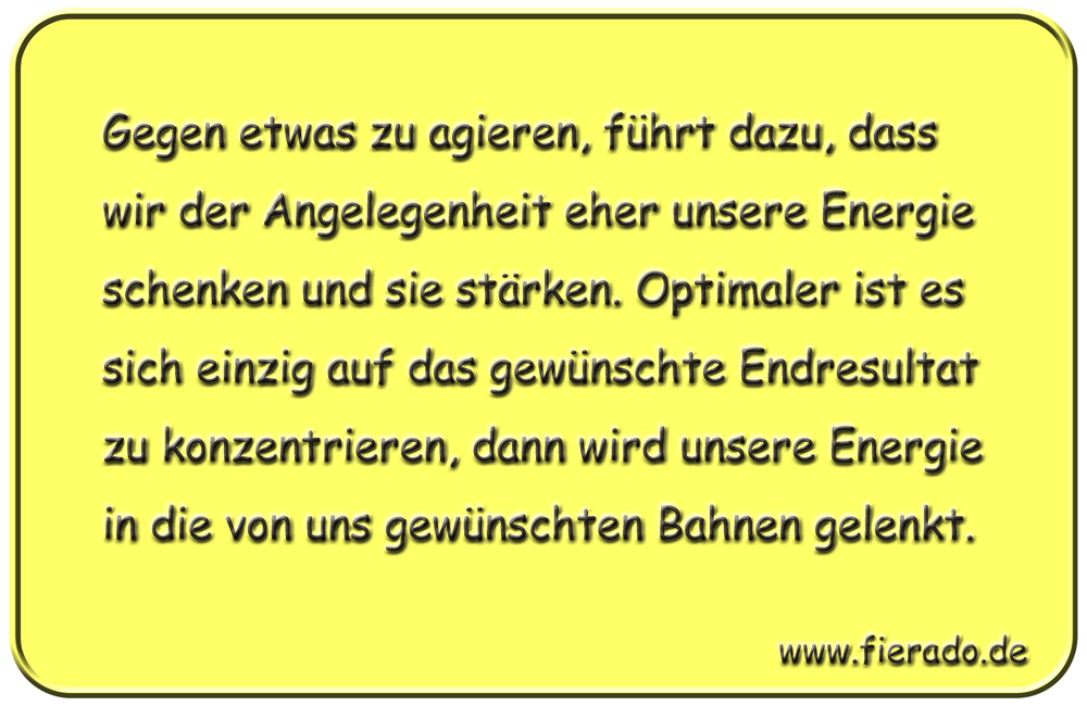 Blechschild 015: Gegen etwas zu agieren, führt dazu, dass wir der Angelegenheit eher unsere Energie schenken
          und sie stärken. Optimaler ist es sich einzig auf das gewünschte Endresultat zu konzentrieren, dann wird unsere
          Energie in die von uns gewünschten Bahnen gelenkt.