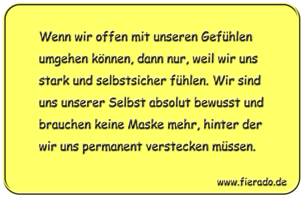 Blechschild 016: Wenn wir offen mit unseren Gefühlen umgehen können, dann nur, weil wir uns stark und
          selbstsicher fühlen. Wir sind uns unserer Selbst absolut bewusst und brauchen keine Maske mehr, hinter der
          wir uns permanent verstecken müssen.