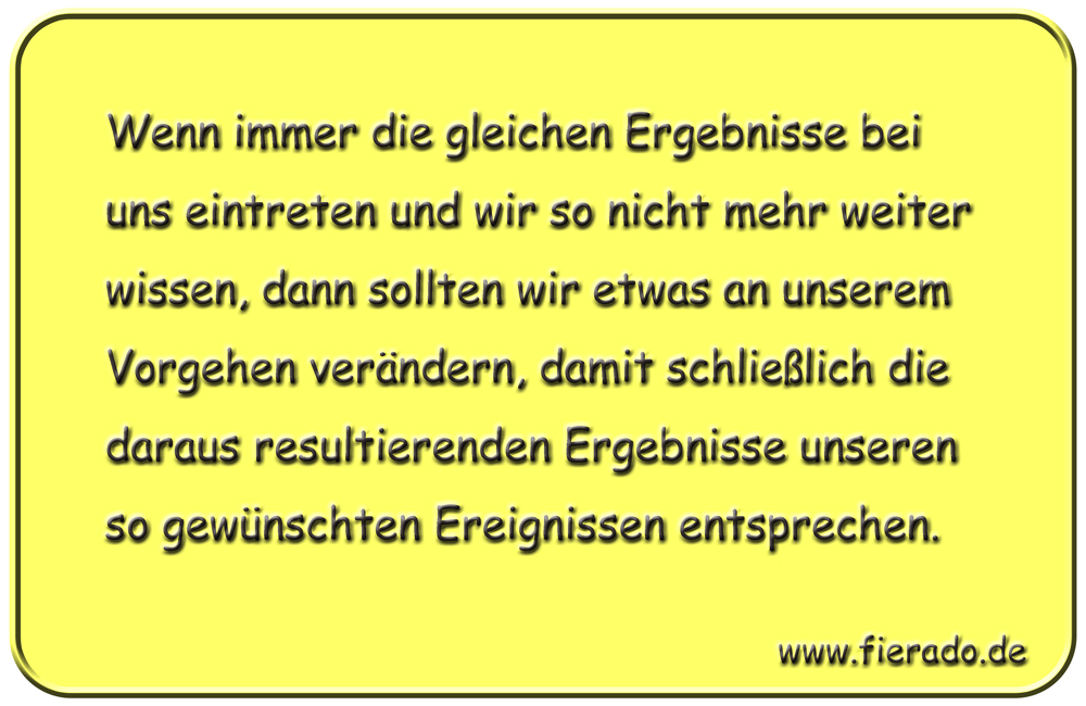 Blechschild 018: Wenn immer die gleichen Ergebnisse bei uns eintreten und wir so nicht mehr weiter wissen,
          dann sollten wir etwas an unserem Vorgehen verändern, damit schließlich die daraus resultierenden Ergebnisse
          unseren so gewünschten Ereignissen entsprechen.