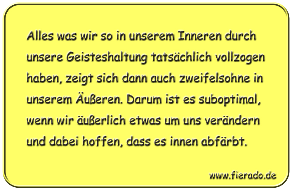 Blechschild 019: Alles was wir so in unserem Inneren durch unsere Geisteshaltung tatsächlich vollzogen
          haben, zeigt sich dann auch zweifelsohne in unserem Äußeren. Darum ist es suboptimal, wenn wir äußerlich
          etwas um uns verändern und dabei hoffen, dass es innen abfärbt.