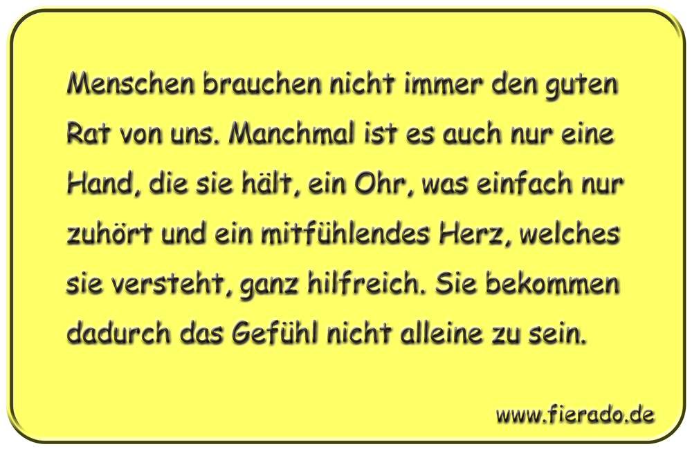 Blechschild 021: Menschen brauchen nicht immer den guten Rat von uns. Manchmal ist es auch nur eine Hand,
          die sie hält, ein Ohr, was einfach nur zuhört und ein mitfühlendes Herz, welches sie versteht, ganz hilfreich.
          Sie bekommen dadurch das Gefühl nicht alleine zu sein.