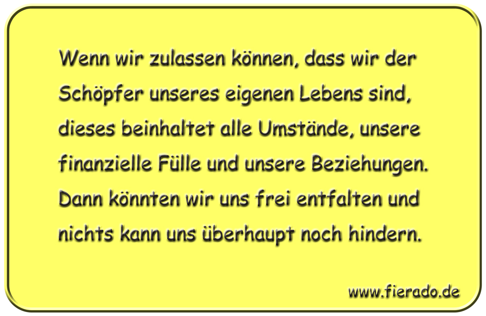 Blechschild 022: Wenn wir zulassen können, dass wir der Schöpfer unseres eigenen Lebens sind, dieses beinhaltet
          alle Umstände, unsere finanzielle Fülle und unsere Beziehungen. Dann könnten wir uns frei entfalten und nichts kann
          uns überhaupt noch hindern.