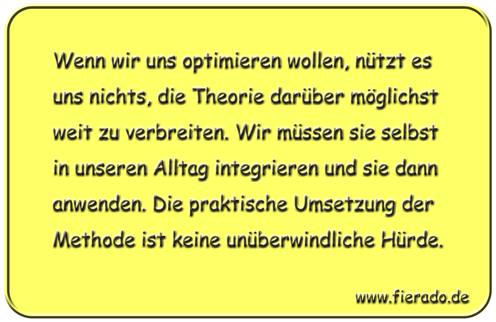 Blechschild 023: Wenn wir uns optimieren wollen, nützt es uns nichts, die Theorie darüber möglichst weit zu
          verbreiten. Wir müssen sie selbst in unseren Alltag integrieren und sie dann anwenden. Die praktische Umsetzung
          der Methode ist keine unüberwindliche Hürde.