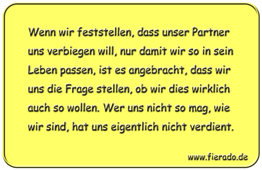 Blechschild 027: Wenn wir feststellen, dass unser Partner uns verbiegen will, nur damit wir so in sein Leben
          passen, ist es angebracht, dass wir uns die Frage stellen, ob wir dies wirklich auch so wollen. Wer uns nicht so
          mag, wie wir sind, hat uns eigentlich nicht verdient.