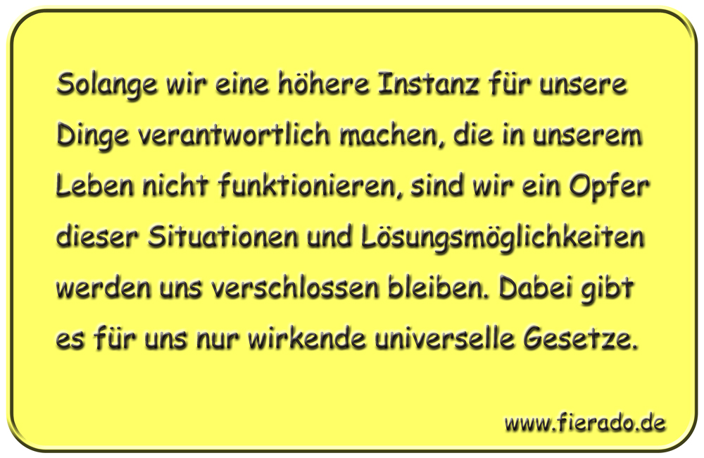 Blechschild 028: Solange wir eine höhere Instanz für unsere Dinge verantwortlich machen, die in unserem Leben
          nicht funktionieren, sind wir ein Opfer dieser Situationen und Lösungsmöglichkeiten werden uns verschlossen bleiben.
          Dabei gibt es für uns nur wirkende universelle Gesetze.