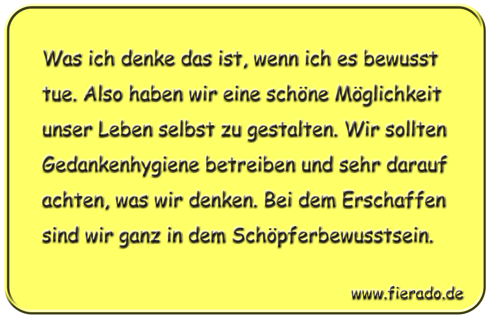 Blechschild 029: Was ich denke das ist, wenn ich es bewusst tue. Also haben wir eine schöne Möglichkeit unser
          Leben selbst zu gestalten. Wir sollten Gedankenhygiene betreiben und sehr darauf achten, was wir denken. Bei dem
          Erschaffen sind wir ganz in dem Schöpferbewusstsein.