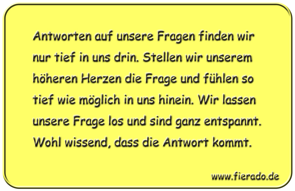 Blechschild 033: Antworten auf unsere Fragen finden wir nur tief in uns drin. Stellen wir unserem
          höheren Herzen die Frage und fühlen so tief wie möglich in uns hinein. Wir lassen unsere Frage los und
          sind ganz entspannt. Wohl wissend, dass die Antwort kommt.