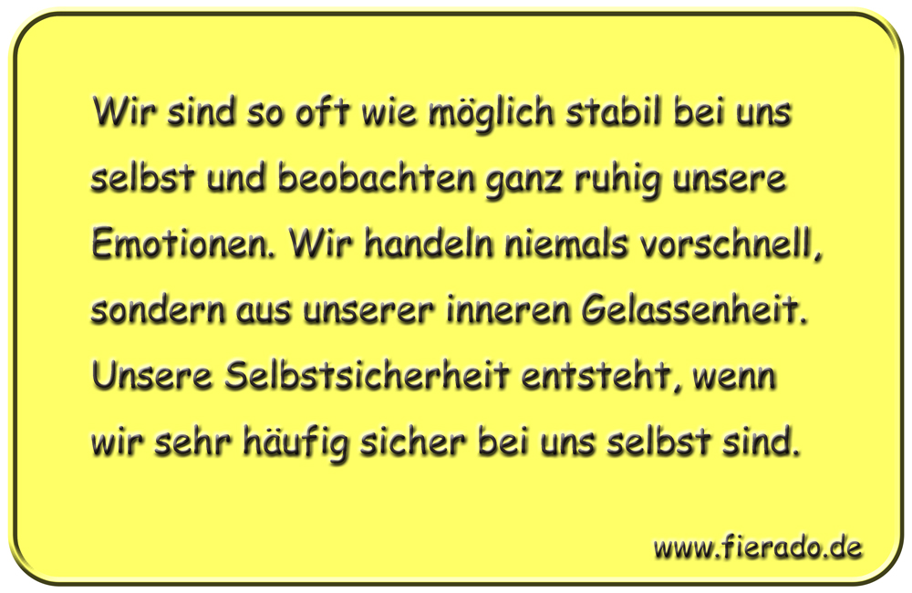 Blechschild 034: Wir sind so oft wie möglich stabil bei uns selbst und beobachten ganz ruhig
          unsere Emotionen. Wir handeln niemals vorschnell, sondern aus unserer inneren Gelassenheit. Unsere
          Selbstsicherheit entsteht, wenn wir sehr häufig sicher bei uns selbst sind.