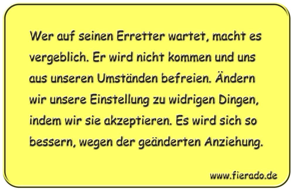 Blechschild 035: Wer auf seinen Erretter wartet, macht es vergeblich. Er wird nicht kommen und
          uns aus unseren Umständen befreien. Ändern wir unsere Einstellung zu widrigen Dingen, indem wir sie
          akzeptieren. Es wird sich so bessern, wegen der geänderten Anziehung.