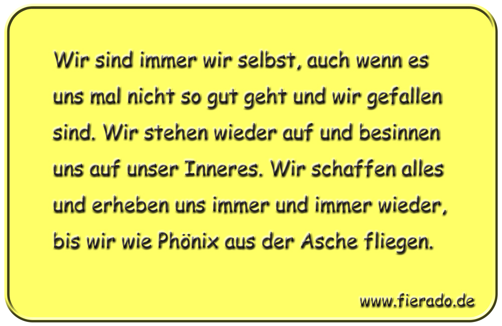 Blechschild 036: Wir sind immer wir selbst, auch wenn es uns mal nicht so gut geht und wir
          gefallen sind. Wir stehen wieder auf und besinnen uns auf unser Inneres. Wir schaffen alles und
          erheben uns immer und immer wieder, bis wir wie Phönix aus der Asche fliegen.