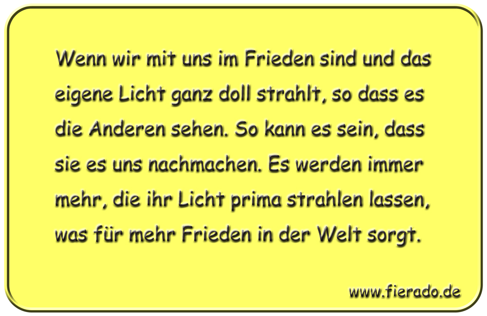 Blechschild 037: Wenn wir mit uns im Frieden sind und das eigene Licht ganz doll strahlt,
          so dass es die Anderen sehen. So kann es sein, dass sie es uns nachmachen. Es werden immer mehr,
          die ihr Licht prima strahlen lassen, was für mehr Frieden in der Welt sorgt