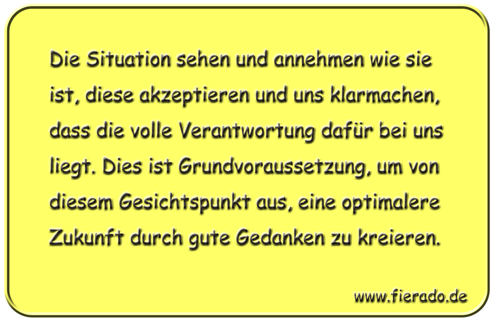 Blechschild 038: Die Situation sehen und annehmen wie sie ist, diese akzeptieren und uns
          klarmachen, dass die volle Verantwortung dafür bei uns liegt. Dies ist Grundvoraussetzung, um
          von diesem Gesichtspunkt aus, eine optimalere Zukunft durch gute Gedanken zu kreieren.