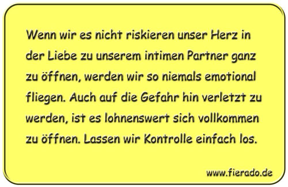 Blechschild 041: Wenn wir es nicht riskieren unser Herz in der Liebe zu unserem
          intimen Partner ganz zu öffnen, werden wir so niemals emotional fliegen. Auch auf die
          Gefahr hin verletzt zu werden, ist es lohnenswert sich vollkommen zu öffnen. Lassen
          wir Kontrolle einfach los.