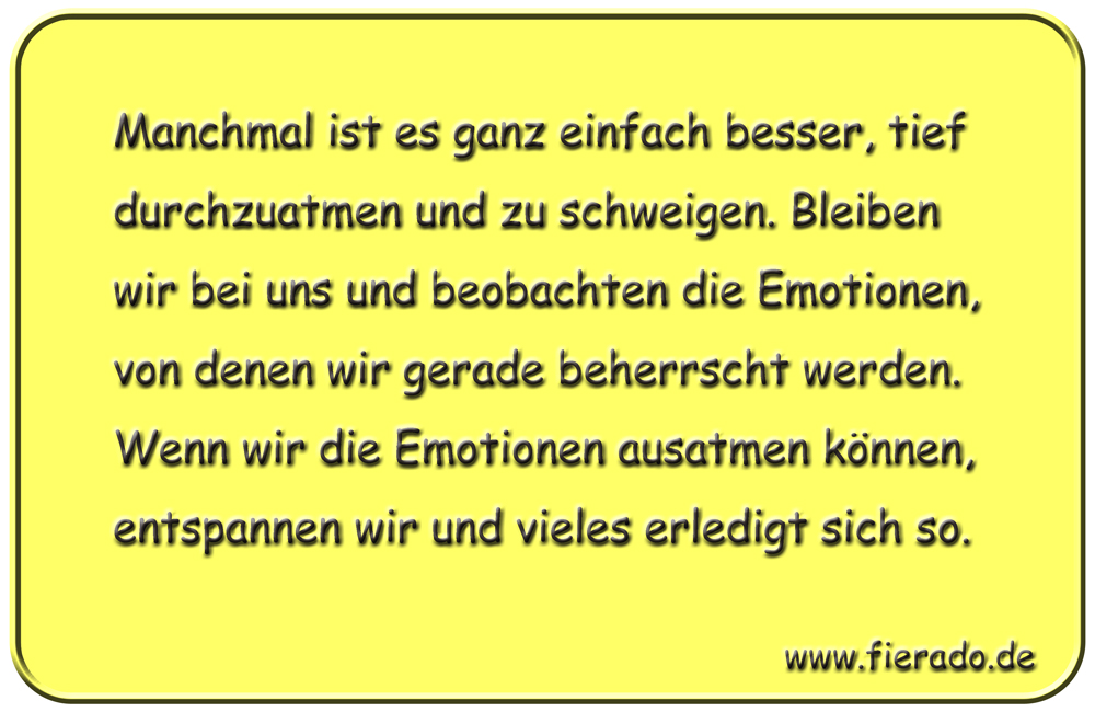 Blechschild 043: Manchmal ist es ganz einfach besser, tief durchzuatmen und zu schweigen.
          Bleiben wir bei uns und beobachten die Emotionen, von denen wir gerade beherrscht werden.
          Wenn wir die Emotionen ausatmen können, entspannen wir und vieles erledigt sich so.