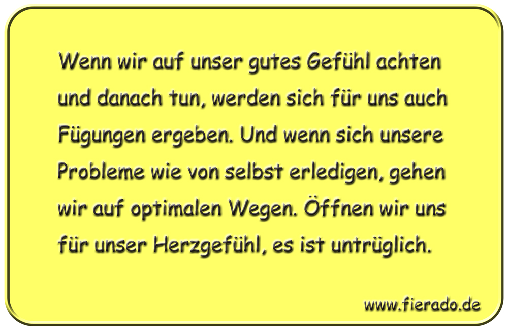 Blechschild 046: Wenn wir auf unser gutes Gefühl achten und danach tun, werden sich
          für uns auch Fügungen ergeben. Und wenn sich unsere Probleme wie von selbst erledigen,
          gehen wir auf optimalen Wegen. Öffnen wir uns für unser Herzgefühl, es ist untrüglich.