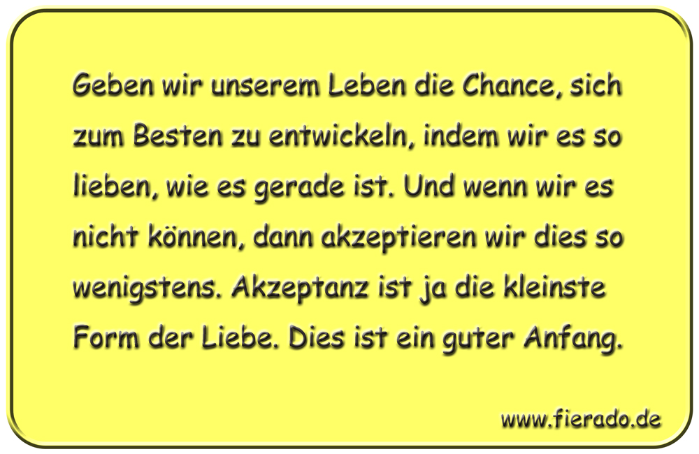 Blechschild 050: Geben wir unserem Leben die Chance, sich zum Besten zu entwickeln, indem
          wir es so lieben, wie es gerade ist. Und wenn wir es nicht können, dann akzeptieren wir dies
          so wenigstens. Akzeptanz ist ja die kleinste Form der Liebe. Dies ist ein guter Anfang.