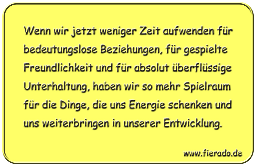 Blechschild 053: Wenn wir jetzt weniger Zeit aufwenden für bedeutungslose Beziehungen, für
          gespielte Freundlichkeit und für absolut überflüssige Unterhaltung, haben wir so mehr Spielraum
          für die Dinge, die uns Energie schenken und uns weiterbringen in unserer Entwicklung.