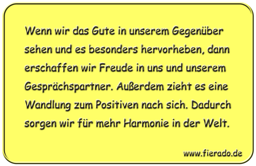 Blechschild 057: Wenn wir das Gute in unserem Gegenüber sehen und es besonders hervorheben,
          dann erschaffen wir Freude in uns und unserem Gesprächspartner. Außerdem zieht es eine Wandlung
          zum Positiven nach sich. Dadurch sorgen wir für mehr Harmonie in der Welt.