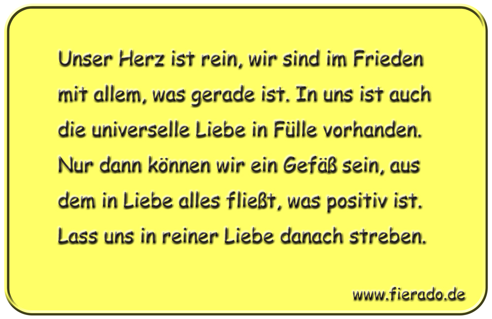 Blechschild 060: Unser Herz ist rein, wir sind im Frieden mit allem, was gerade ist. In
          uns ist auch die universelle Liebe in Fülle vorhanden. Nur dann können wir ein Gefäß sein,
          aus dem in Liebe alles fließt, was positiv ist. Lass uns in reiner Liebe danach streben.