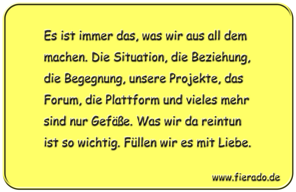 Blechschild 083: Es ist immer das, was wir aus all dem machen. Die Situation, die
          Beziehung, die Begegnung, unsere Projekte, das Forum, die Plattform und vieles mehr sind nur
          Gefäße. Was wir da reintun ist so wichtig. Füllen wir es mit Liebe.
