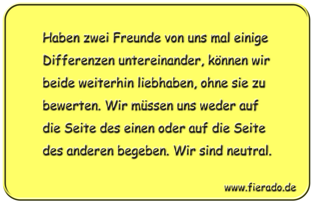 Blechschild 092: Haben zwei Freunde von uns mal einige Differenzen untereinander, können
          wir beide weiterhin liebhaben, ohne sie zu bewerten. Wir müssen uns weder auf die Seite des
          einen oder auf die Seite des anderen begeben. Wir sind neutral.