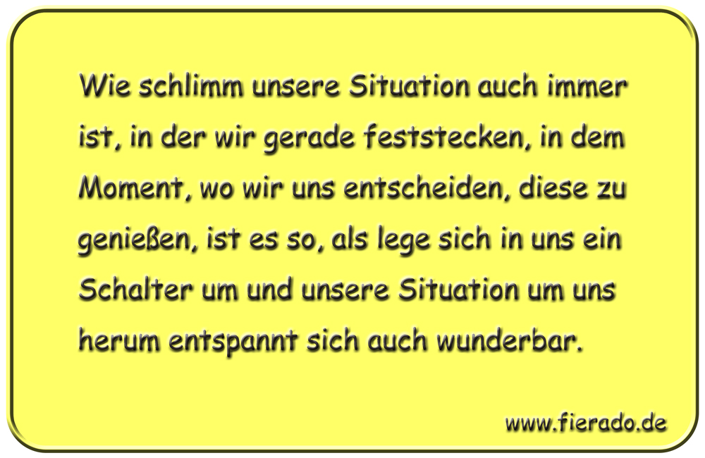 Blechschild 093: Wie schlimm unsere Situation auch immer ist, in der wir gerade feststecken,
          in dem Moment, wo wir uns entscheiden, diese zu genießen, ist es so, als lege sich in uns ein
          Schalter um und unsere Situation um uns herum entspannt sich auch wunderbar.