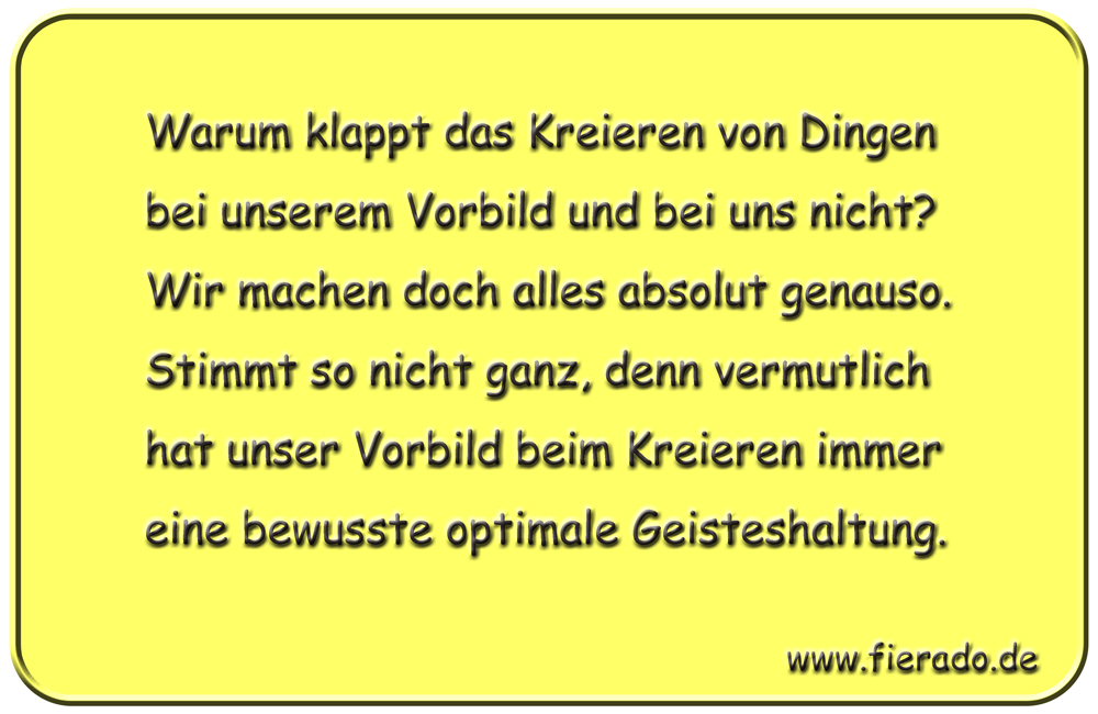 Blechschild 095: Warum klappt das Kreieren von Dingen bei unserem Vorbild und bei uns nicht?
          Wir machen doch alles absolut genauso. Stimmt so nicht ganz, denn vermutlich hat unser Vorbild
          beim Kreieren immer eine bewusste optimale Geisteshaltung.