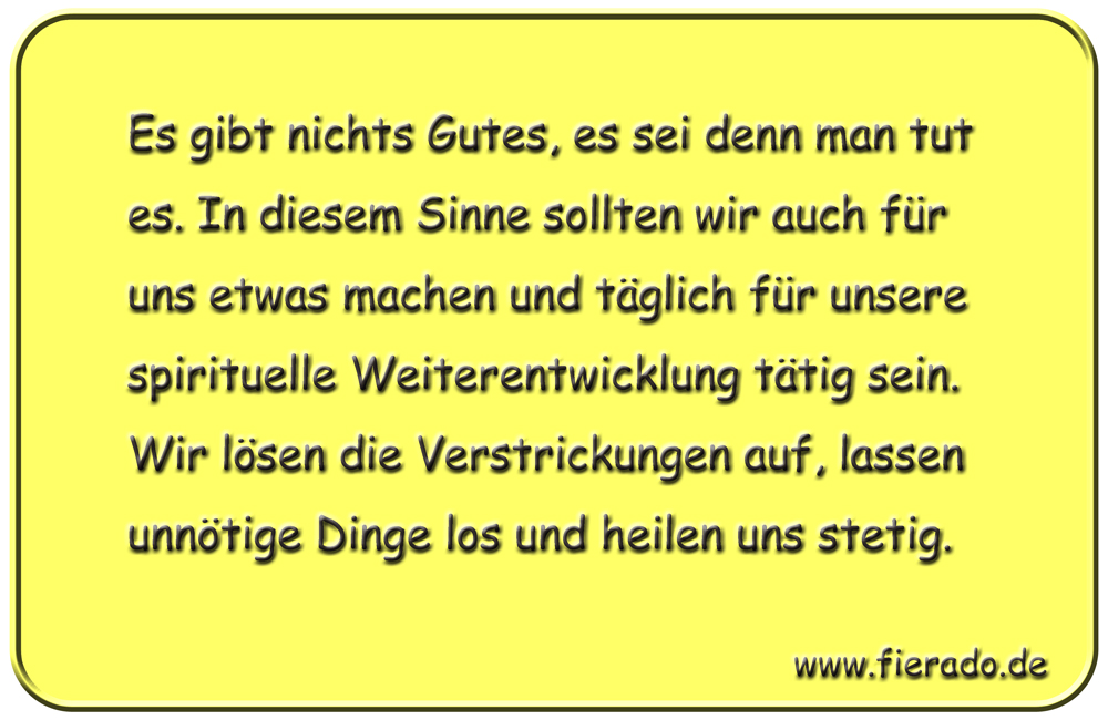 Blechschild 096: Es gibt nichts Gutes, es sei denn man tut es. In diesem Sinne sollten wir
          auch für uns etwas machen und täglich für unsere spirituelle Weiterentwicklung tätig sein. Wir
          lösen die Verstrickungen auf, lassen unnötige Dinge los und heilen uns stetig.