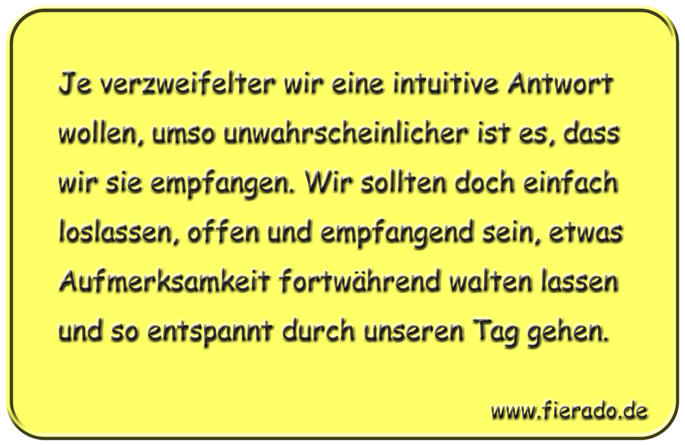 Blechschild 097: Je verzweifelter wir eine intuitive Antwort wollen, umso unwahrscheinlicher
          ist es, dass wir sie empfangen. Wir sollten doch einfach loslassen, offen und empfangend sein,
          etwas Aufmerksamkeit fortwährend walten lassen und so entspannt durch unseren Tag gehen.