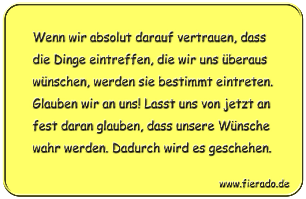 Blechschild 098: Wenn wir absolut darauf vertrauen, dass die Dinge eintreffen, die wir uns
          überaus wünschen, werden sie bestimmt eintreten. Glauben wir an uns! Lasst uns von jetzt an fest
          daran glauben, dass unsere Wünsche wahr werden. Dadurch wird es geschehen.