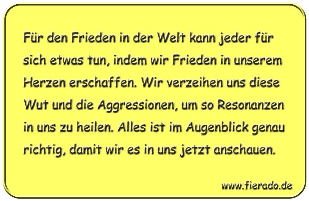 Blechschild 099: Für den Frieden in der Welt kann jeder für sich etwas tun, indem wir Frieden
          in unserem Herzen erschaffen. Wir verzeihen uns diese Wut und die Aggressionen, um so Resonanzen
          in uns zu heilen. Alles ist im Augenblick genau richtig, damit wir es in uns jetzt anschauen.