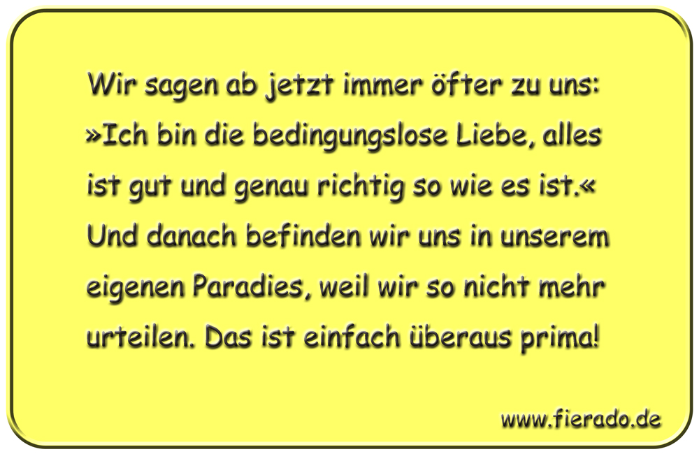 Blechschild 100: Wir sagen ab jetzt immer öfter zu uns: »Ich bin die bedingungslose Liebe,
          alles ist gut und genau richtig so wie es ist.« Und danach befinden wir uns in unserem eigenen
          Paradies, weil wir so nicht mehr urteilen. Das ist einfach überaus prima!