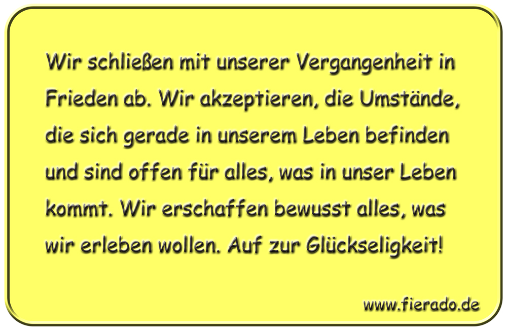 Blechschild 102: Wir schließen mit unserer Vergangenheit in Frieden ab. Wir akzeptieren, die
          Umstände, die sich gerade in unserem Leben befinden und sind offen für alles, was in unser Leben
          kommt. Wir erschaffen bewusst alles, was wir erleben wollen. Auf zur Glückseligkeit!