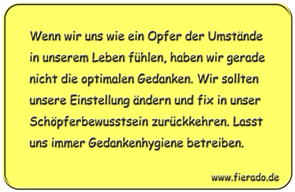 Blechschild 103: Wenn wir uns wie ein Opfer der Umstände in unserem Leben fühlen, haben wir
          gerade nicht die optimalen Gedanken. Wir sollten unsere Einstellung ändern und fix in unser
          Schöpferbewusstsein zurückkehren. Lasst uns immer Gedankenhygiene betreiben.