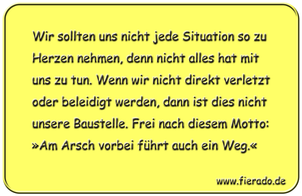 Blechschild 105: Wir sollten uns nicht jede Situation so zu Herzen nehmen, denn nicht alles hat
          mit uns zu tun. Wenn wir nicht direkt verletzt oder beleidigt werden, dann ist dies nicht unsere
          Baustelle. Frei nach diesem Motto: »Am Arsch vorbei führt auch ein Weg.«