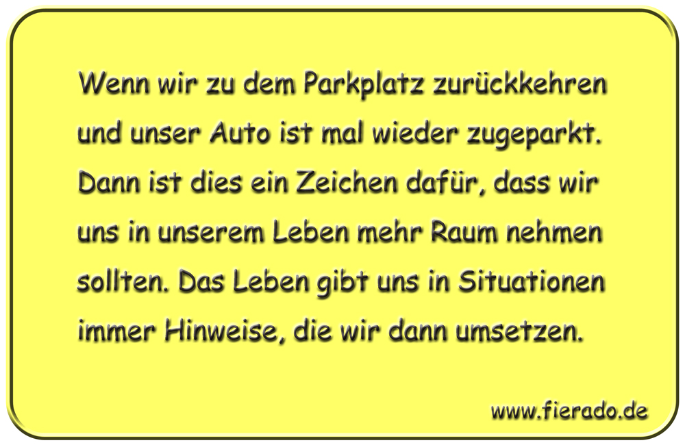 Blechschild 106: Wenn wir zu dem Parkplatz zurückkehren und unser Auto ist mal wieder zugeparkt.
          Dann ist dies ein Zeichen dafür, dass wir uns in unserem Leben mehr Raum nehmen sollten. Das Leben
          gibt uns in Situationen immer Hinweise, die wir dann umsetzen.
