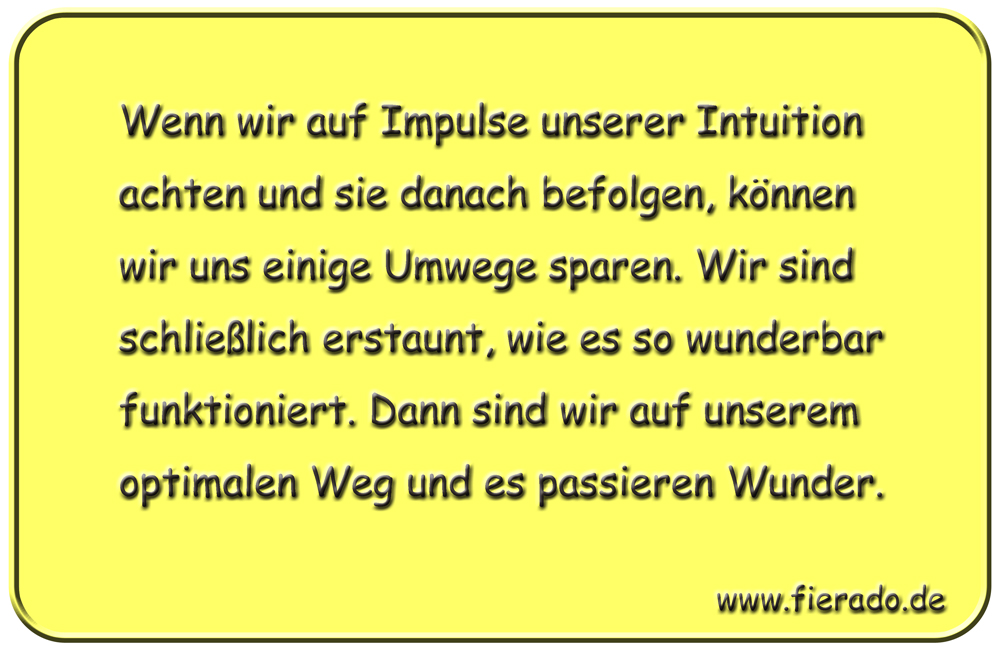 Blechschild 109: Wenn wir auf Impulse unserer Intuition achten und sie danach befolgen, können
          wir uns einige Umwege sparen. Wir sind schließlich erstaunt, wie es so wunderbar funktioniert. Dann
          sind wir auf unserem optimalen Weg und es passieren Wunder.