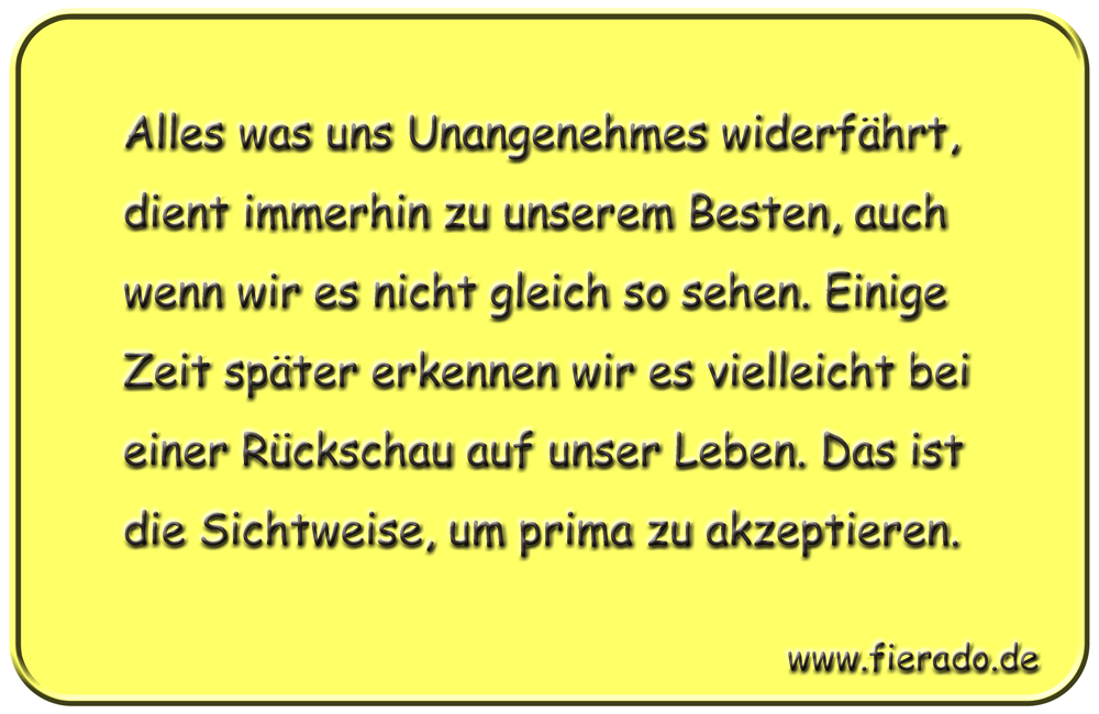 Blechschild 110: Alles was uns Unangenehmes widerfährt, dient immerhin zu unserem Besten, auch
          wenn wir es nicht gleich so sehen. Einige Zeit später erkennen wir es vielleicht bei einer Rückschau
          auf unser Leben. Das ist die Sichtweise, um prima zu akzeptieren.