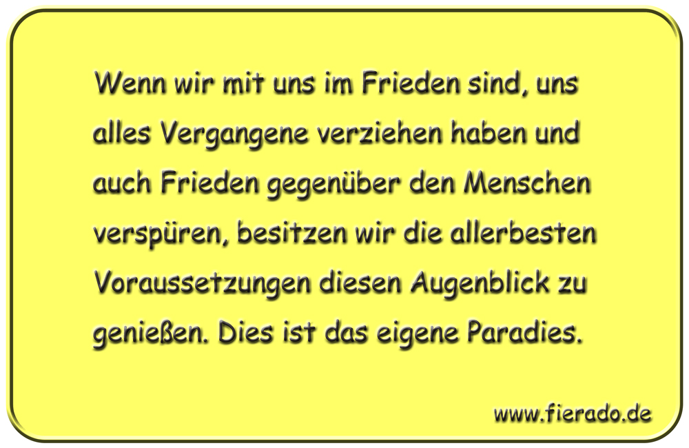 Blechschild 111: Wenn wir mit uns im Frieden sind, uns alles Vergangene verziehen haben und auch
          Frieden gegenüber den Menschen verspüren, besitzen wir die allerbesten Voraussetzungen diesen
          Augenblick zu genießen. Dies ist das eigene Paradies.