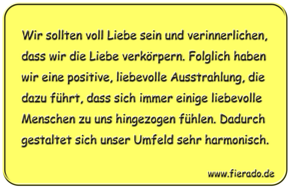 Blechschild 114: Wir sollten voll Liebe sein und verinnerlichen, dass wir die Liebe verkörpern.
          Folglich haben wir eine positive, liebevolle Ausstrahlung, die dazu führt, dass sich immer einige
          liebevolle Menschen zu uns hingezogen fühlen. Dadurch gestaltet sich unser Umfeld sehr harmonisch.