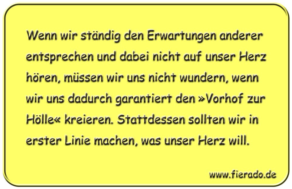 Blechschild 115: Wenn wir ständig den Erwartungen anderer entsprechen und dabei nicht auf unser
          Herz hören, müssen wir uns nicht wundern, wenn wir uns dadurch garantiert den »Vorhof zur Hölle«
          kreieren. Stattdessen sollten wir in erster Linie machen, was unser Herz will.