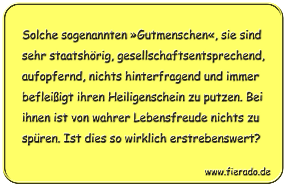 Blechschild 116: Solche sogenannten »Gutmenschen«, sie sind sehr staatshörig,
          gesellschaftsentsprechend, aufopfernd, nichts hinterfragend und immer befleißigt ihren Heiligenschein
          zu putzen. Bei ihnen ist von wahrer Lebensfreude nichts zu spüren. Ist dies so wirklich erstrebenswert?
