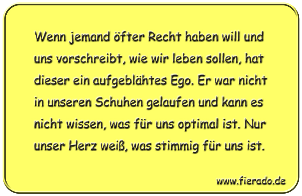 Blechschild 117: Wenn jemand öfter Recht haben will und uns vorschreibt, wie wir leben sollen,
          hat dieser ein aufgeblähtes Ego. Er war nicht in unseren Schuhen gelaufen und kann es nicht wissen,
          was für uns optimal ist. Nur unser Herz weiß, was stimmig für uns ist.