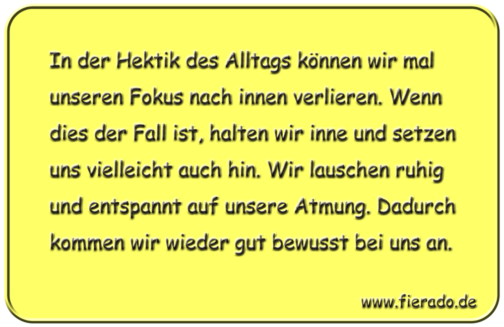 Blechschild 118: In der Hektik des Alltags können wir mal unseren Fokus nach innen verlieren.
          Wenn dies der Fall ist, halten wir inne und setzen uns vielleicht auch hin. Wir lauschen ruhig und
          entspannt auf unsere Atmung. Dadurch kommen wir wieder gut bewusst bei uns an.